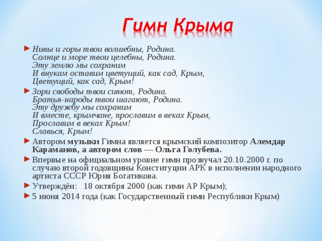 Нивы и горы твои волшебны, Родина.  Солнце и море твои целебны, Родина.  Эту землю мы сохраним  И внукам оставим цветущий, как сад, Крым,  Цветущий, как сад, Крым! Зори свободы твои сияют, Родина.  Братья-народы твои шагают, Родина.  Эту дружбу мы сохраним  И вместе, крымчане, прославим в веках Крым,  Прославим в веках Крым!  Славься, Крым! Автором музыки Гимна является крымский композитор Алемдар Караманов, а автором слов — Ольга Голубева. Впервые на официальном уровне гимн прозвучал 20.10.2000 г. по случаю второй годовщины Конституции АРК в исполнении народного артиста СССР Юрия Богатикова. Утверждён:  18 октября 2000 (как гимн АР Крым); 5 июня 2014 года (как Государственный гимн Республики Крым) 