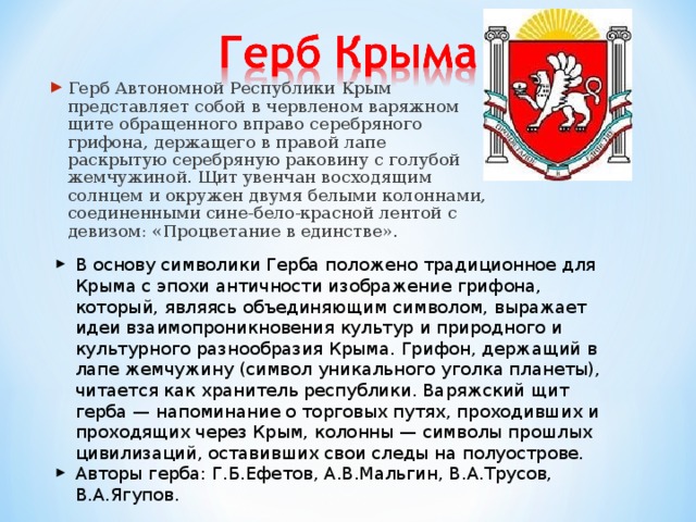 Герб Автономной Республики Крым представляет собой в червленом варяжном щите обращенного вправо серебряного грифона, держащего в правой лапе раскрытую серебряную раковину с голубой жемчужиной. Щит увенчан восходящим солнцем и окружен двумя белыми колоннами, соединенными сине-бело-красной лентой с девизом: «Процветание в единстве».  В основу символики Герба положено традиционное для Крыма с эпохи античности изображение грифона, который, являясь объединяющим символом, выражает идеи взаимопроникновения культур и природного и культурного разнообразия Крыма. Грифон, держащий в лапе жемчужину (символ уникального уголка планеты), читается как хранитель республики. Варяжский щит герба — напоминание о торговых путях, проходивших и проходящих через Крым, колонны — символы прошлых цивилизаций, оставивших свои следы на полуострове. Авторы герба: Г.Б.Ефетов, А.В.Мальгин, В.А.Трусов, В.А.Ягупов. 