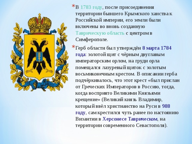 В  1783 году , после присоединения территории бывшего Крымского ханства к Российской империи, его земли были включены во вновь созданную Таврическую область  с центром в Симферополе. Герб области был утверждён  8 марта   1784 года : золотой щит с чёрным двуглавым императорским орлом, на груди орла помещался лазуревый щиток с золотым восьмиконечным крестом. В описании герба подчёркивалось, что этот крест «был прислан от Греческих Императоров в Россию, тогда, когда восприято Великими Князьями крещение» (Великий князь Владимир, который ввёл христианство на Руси в  988 году , сам крестился чуть ранее по настоянию Византии в  Херсонесе Таврическом , на территории современного Севастополя).  