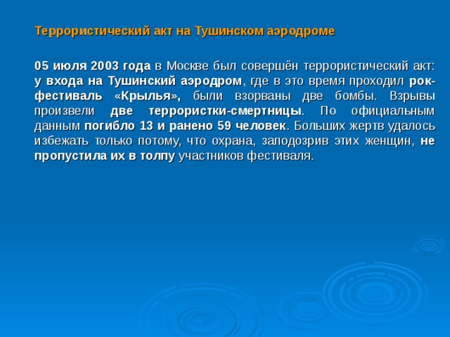  Террористический акт на Тушинском аэродроме  05 июля 2003 года в Москве был совершён террористический акт: у входа на Тушинский аэродром , где в это время проходил рок-фестиваль «Крылья», были взорваны две бомбы. Взрывы произвели две террористки-смертницы . По официальным данным погибло 13 и ранено 59 человек . Больших жертв удалось избежать только потому, что охрана, заподозрив этих женщин, не пропустила их в толпу участников фестиваля.  