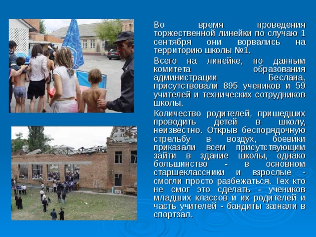 Во время проведения торжественной линейки по случаю 1 сентября они ворвались на территорию школы №1.  Всего на линейке, по данным комитета образования администрации Беслана, присутствовали 895 учеников и 59 учителей и технических сотрудников школы.  Количество родителей, пришедших проводить детей в школу, неизвестно. Открыв беспорядочную стрельбу в воздух, боевики приказали всем присутствующим зайти в здание школы, однако большинство - в основном старшеклассники и взрослые - смогли просто разбежаться. Тех кто не смог это сделать - учеников младших классов и их родителей и часть учителей - бандиты загнали в спортзал.  