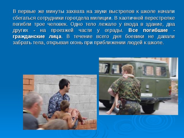  В первые же минуты захвата на звуки выстрелов к школе начали сбегаться сотрудники горотдела милиции. В хаотичной перестрелке погибли трое человек. Одно тело лежало у входа в здание, два других - на проезжей части у ограды. Все погибшие - гражданские лица . В течение всего дня боевики не давали забрать тела, открывая огонь при приближении людей к школе.  