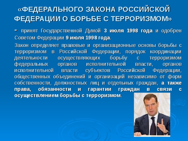 «ФЕДЕРАЛЬНОГО ЗАКОНА РОССИЙСКОЙ ФЕДЕРАЦИИ О БОРЬБЕ С ТЕРРОРИЗМОМ»   - принят Государственной Думой 3 июля 1998 года и одобрен Советом Федерации 9 июля 1998 года .       Закон определяет правовые и организационные основы борьбы с терроризмом в Российской Федерации, порядок координации деятельности осуществляющих борьбу с терроризмом федеральных органов исполнительной власти, органов исполнительной власти субъектов Российской Федерации, общественных объединений и организаций независимо от форм собственности, должностных лиц и отдельных граждан, а также права, обязанности и гарантии граждан в связи с осуществлением борьбы с терроризмом . 16 