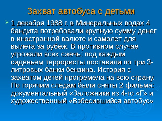 Захват автобуса с детьми 1 декабря 1988 г. в Минеральных водах 4 бандита потребовали крупную сумму денег в иностранной валюте и самолет для вылета за рубеж. В противном случае угрожали всех сжечь: под каждым сиденьем террористы поставили по три 3-литровых банки бензина. История с захватом детей прогремела на всю страну. По горячим следам были сняты 2 фильма: документальный «Заложники из 4-го «Г» и художественный «Взбесившийся автобус»  