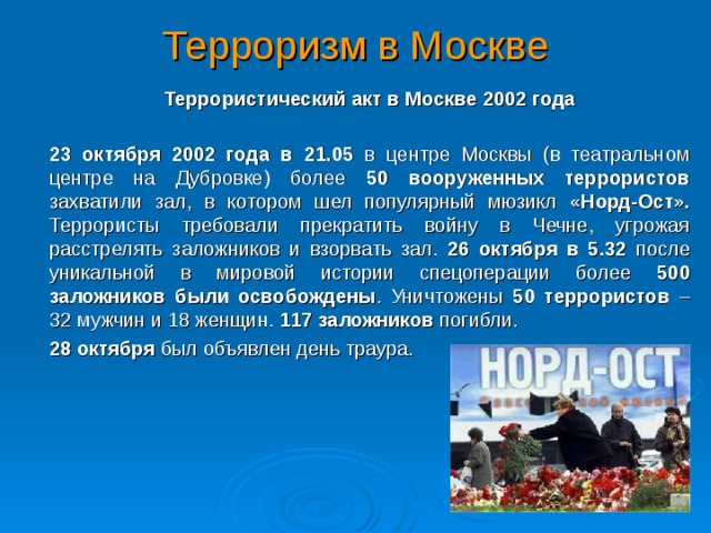 Терроризм в Москве  Террористический акт в Москве 2002 года  23 октября 2002 года в 21.05 в центре Москвы (в театральном центре на Дубровке) более 50 вооруженных террористов захватили зал, в котором шел популярный мюзикл «Норд-Ост». Террористы требовали прекратить войну в Чечне, угрожая расстрелять заложников и взорвать зал. 26 октября в 5.32 после уникальной в мировой истории спецоперации более 500 заложников были освобождены . Уничтожены 50 террористов – 32 мужчин и 18 женщин. 117 заложников погибли.  28 октября был объявлен день траура.  