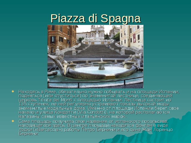 Piazza di Spagna Находясь в Риме, обязательно нужно побывать и на площади Испании, подняться (или спуститься) по знаменитой лестнице, соединяющей церковь Trinita dei Monti с площадью Испании. Лестница состоит из 135 ступенек, на ней регулярно устраивают показы высокой моды знаменитые модельные дома. Именно от площади Испании берет свое начало и улица Кондотти (Via Condotti), на которой располагаются магазины самых известных итальянских марок. Сама площадь получила свое название от испанского посольства, находящегося здесь. В центре площади находится фонтан в виде лодки («Barcaccia») работы Петро Бернини и его сына Жан Лоренцо Бернини.