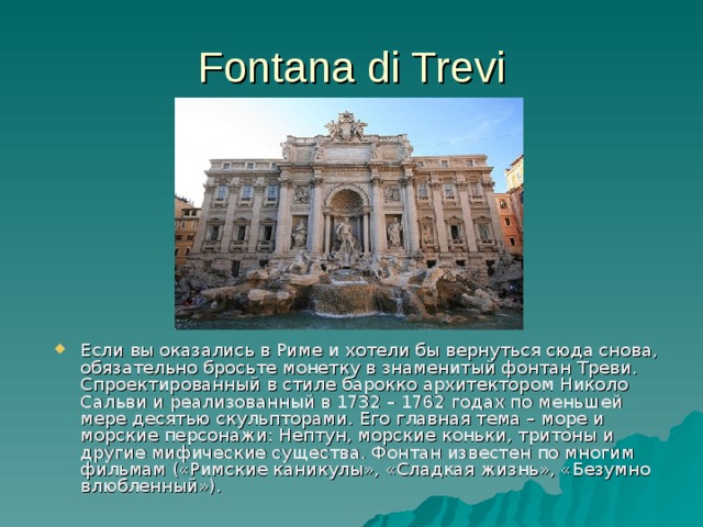 Fontana di Trevi Если вы оказались в Риме и хотели бы вернуться сюда снова, обязательно бросьте монетку в знаменитый фонтан Треви . Спроектированный в стиле барокко архитектором Николо Сальви и реализованный в 1732 – 1762 годах по меньшей мере десятью скульпторами . Его главная тема – море и морские персонажи: Нептун, морские коньки, тритоны и другие мифические существа. Фонтан известен по многим фильмам («Римские каникулы», «Сладкая жизнь», «Безумно влюбленный»). 