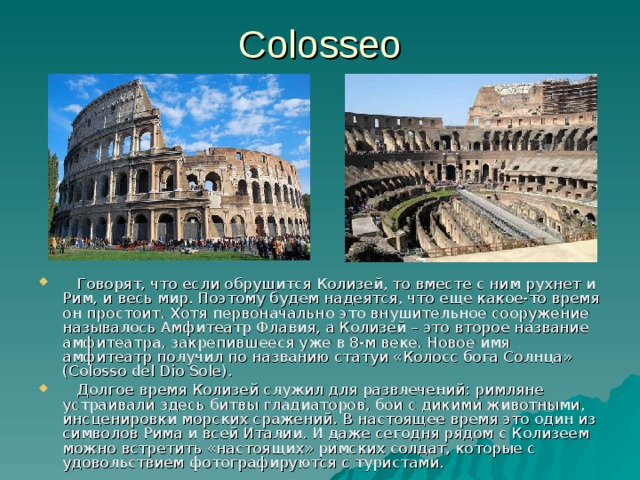 Colosseo   Говорят, что если обрушится Колизей, то вместе с ним рухнет и Рим, и весь мир. Поэтому будем надеятся, что еще какое-то время он простоит. Хотя первоначально это внушительное сооружение называлось Амфитеатр Флавия, а Колизей – это второе название амфитеатра, закрепившееся уже в 8-м веке. Новое имя амфитеатр получил по названию статуи «Колосс бога Солнца» (Colosso del Dio Sole) .  Долгое время Колизей служил для развлечений: римляне устраивали здесь битвы гладиаторов, бои с дикими животными, инсценировки морских сражений. В настоящее время это один из символов Рима и всей Италии. И даже сегодня рядом с Колизеем можно встретить «настоящих» римских солдат, которые с удовольствием фотографируются с туристами. 
