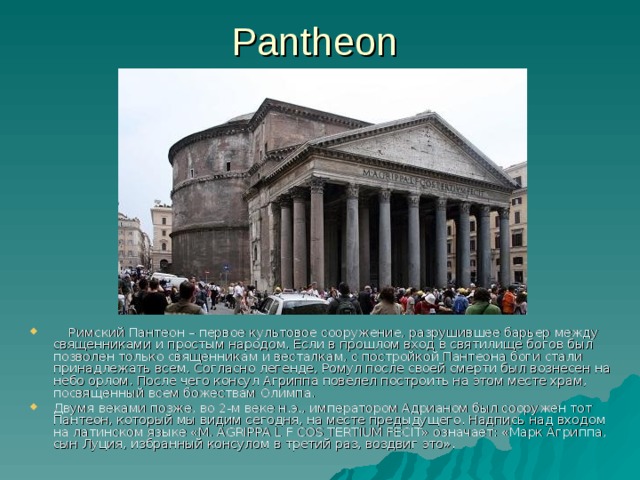 Pantheon  Римский Пантеон – первое культовое сооружение, разрушившее барьер между священниками и простым народом. Если в прошлом вход в святилище богов был позволен только священникам и весталкам, с постройкой Пантеона боги стали принадлежать всем. Согласно легенде, Ромул после своей смерти был вознесен на небо орлом. После чего консул Агриппа повелел построить на этом месте храм, посвященный всем божествам Олимпа. Двумя веками позже, во 2-м веке н.э., императором Адрианом был сооружен тот Пантеон, который мы видим сегодня, на месте предыдущего. Надпись над входом на латинском языке «М. AGRIPPA L F COS TERTIUM FECIT» означает: «Марк Агриппа, сын Луция, избранный консулом в третий раз, воздвиг это». 