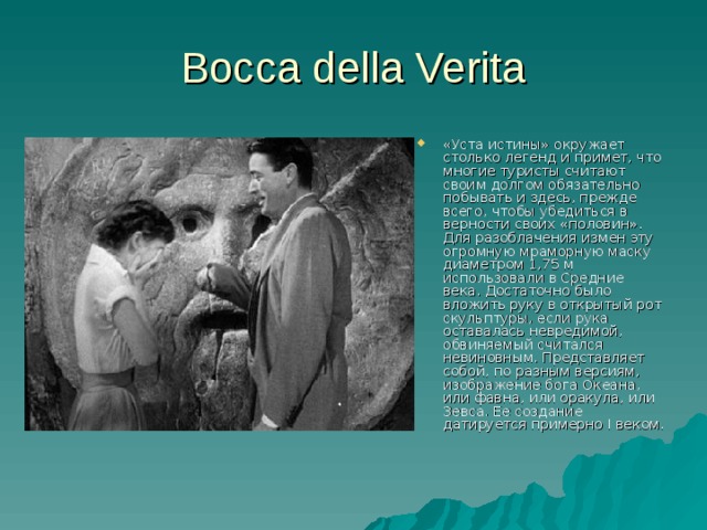 Bocca della Verita «Уста истины» окружает столько легенд и примет, что многие туристы считают своим долгом обязательно побывать и здесь, прежде всего, чтобы убедиться в верности своих «половин». Для разоблачения измен эту огромную мраморную маску диаметром 1,75 м использовали в Средние века. Достаточно было вложить руку в открытый рот скульптуры, если рука оставалась невредимой, обвиняемый считался невиновным. Представляет собой, по разным версиям, изображение бога Океана, или фавна, или оракула, или Зевса. Ее создание датируется примерно I веком.