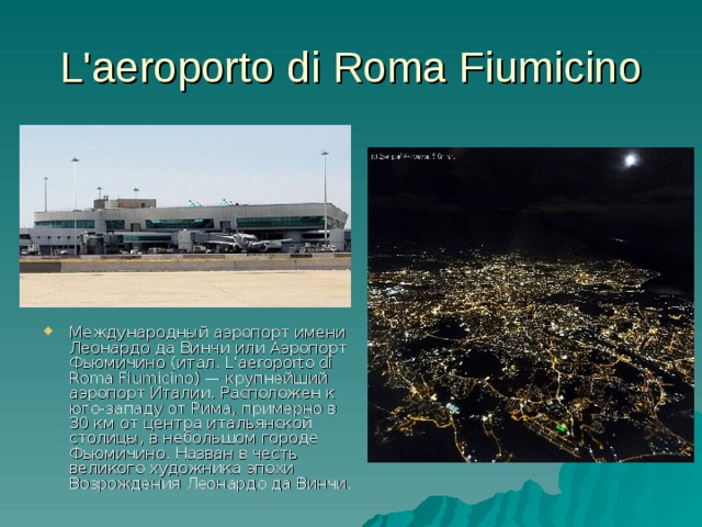 L'aeroporto di Roma Fiumicino Международный аэропорт имени Леонардо да Винчи или Аэропорт Фьюмичино (итал. L'aeroporto di Roma Fiumicino) — крупнейший аэропорт Италии. Расположен к юго-западу от Рима, примерно в 30 км от центра итальянской столицы, в небольшом городе Фьюмичино. Назван в честь великого художника эпохи Возрождения Леонардо да Винчи.