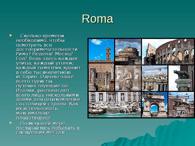 Roma Сколько времени необходимо, чтобы осмотреть все достопримечательности Рима? Неделя? Месяц? Год? Ведь здесь каждая улица, каждый уголок, каждый памятник хранит в себе тысячелетнюю историю. Однако чаще всего туристы, путешествующие по Италии, располагают всего лишь несколькими днями для ознакомления со столицей страны. Как их использовать максимально плодотворно? По меньшей мере, постарайтесь побывать в следующих местах: