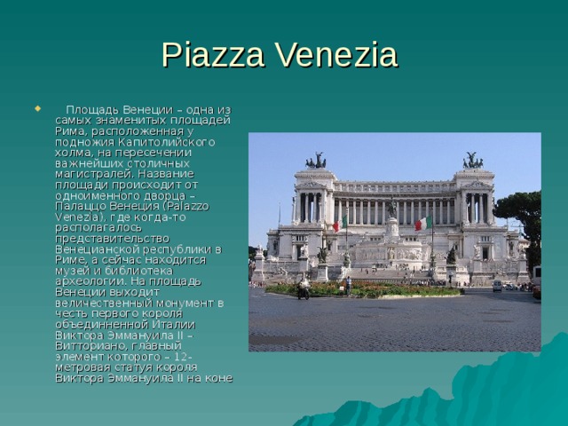 Piazza Venezia  Площадь Венеции – одна из самых знаменитых площадей Рима, расположенная у подножия Капитолийского холма, на пересечении важнейших столичных магистралей. Название площади происходит от одноименного дворца – Палаццо Венеция (Palazzo Venezia), где когда-то располагалось представительство Венецианской республики в Риме, а сейчас находится музей и библиотека археологии. На площадь Венеции выходит величественный монумент в честь первого короля объединненной Италии Виктора Эммануила II – Витториано, главный элемент которого – 12-метровая статуя короля Виктора Эммануила II на коне 