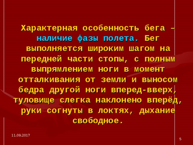 Характерная особенность бега – наличие фазы полета. Бег выполняется широким шагом на передней части стопы, с полным выпрямлением ноги в момент отталкивания от земли и выносом бедра другой ноги вперед-вверх, туловище слегка наклонено вперёд, руки согнуты в локтях, дыхание свободное. 11.09.2017  
