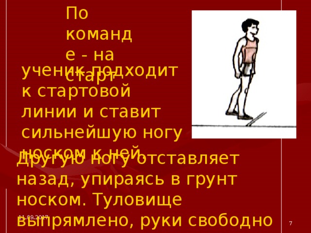 По команде - на старт ученик подходит к стартовой линии и ставит сильнейшую ногу носком к ней. Другую ногу отставляет назад, упираясь в грунт носком. Туловище выпрямлено, руки свободно опущены. 11.09.2017  