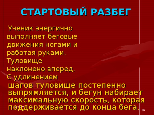 СТАРТОВЫЙ РАЗБЕГ  Ученик энергично выполняет беговые движения ногами и работая руками. Туловище наклонено вперед. С удлинением  шагов туловище постепенно выпрямляется, и бегун набирает максимальную скорость, которая поддерживается до конца бега. 11.09.2017  