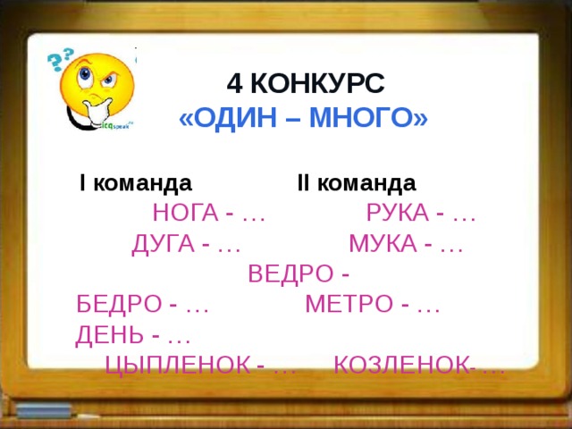  4 КОНКУРС  «ОДИН – МНОГО»   I команда II команда   НОГА - … РУКА - …  ДУГА - … МУКА - …  ВЕДРО - БЕДРО - …  МЕТРО - … ДЕНЬ - …  ЦЫПЛЕНОК - … КОЗЛЕНОК - …  