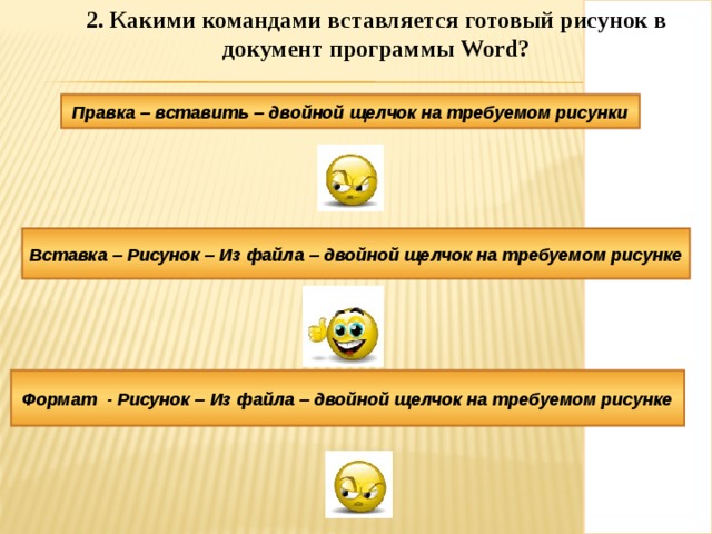 2. Какими командами вставляется готовый рисунок в документ программы Word ? 2. Какими командами вставляется готовый рисунок в документ программы Word ? Правка – вставить – двойной щелчок на требуемом рисунки Вставка – Рисунок – Из файла – двойной щелчок на требуемом рисунке Формат - Рисунок – Из файла – двойной щелчок на требуемом рисунке 