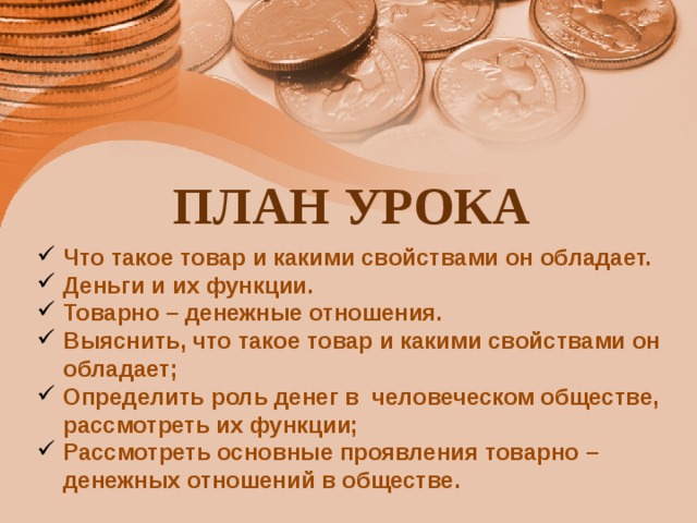 ПЛАН УРОКА Что такое товар и какими свойствами он обладает. Деньги и их функции. Товарно – денежные отношения. Выяснить, что такое товар и какими свойствами он обладает; Определить роль денег в человеческом обществе, рассмотреть их функции; Рассмотреть основные проявления товарно – денежных отношений в обществе. 