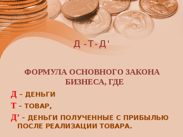 Д - Т - Д ' ФОРМУЛА ОСНОВНОГО ЗАКОНА БИЗНЕСА, ГДЕ Д  – ДЕНЬГИ Т – ТОВАР, Д’ – ДЕНЬГИ ПОЛУЧЕННЫЕ С ПРИБЫЛЬЮ ПОСЛЕ РЕАЛИЗАЦИИ ТОВАРА. 