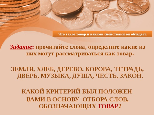 Что такое товар и какими свойствами он обладает. Задание : прочитайте слова, определите какие из них могут рассматриваться как товар.  ЗЕМЛЯ, ХЛЕБ, ДЕРЕВО. КОРОВА, ТЕТРАДЬ, ДВЕРЬ, МУЗЫКА, ДУША, ЧЕСТЬ, ЗАКОН.  КАКОЙ КРИТЕРИЙ БЫЛ ПОЛОЖЕН ВАМИ В ОСНОВУ ОТБОРА СЛОВ, ОБОЗНАЧАЮЩИХ ТОВАР ? 