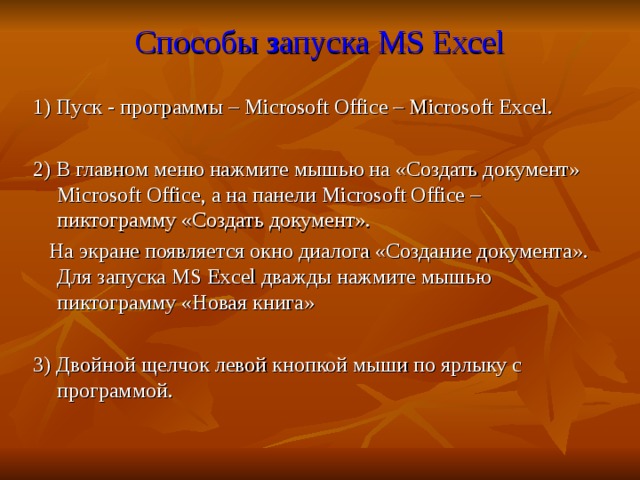  Способы з апуска MS Excel 1) Пуск - программы – Microsoft Office – Microsoft  Excel. 2) В главном меню нажмите мышью на «Создать документ» Microsoft Office , а на панели Microsoft Office – пиктограмму «Создать документ».  На экране появляется окно диалога «Создание документа». Для запуска MS Excel дважды нажмите мышью пиктограмму «Новая книга» 3) Двойной щелчок левой кнопкой мыши по ярлыку с программой. 