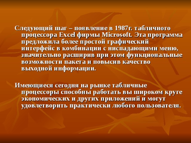 Следующий шаг – появление в 1987г. табличного процессора Excel фирмы Microsoft. Эта программа предложила более простой графический интерфейс в комбинации с ниспадающими меню, значительно расширив при этом функциональные возможности пакета и повысив качество выходной информации.  Имеющиеся сегодня на рынке табличные процессоры способны работать вы широком круге экономических и других приложений и могут удовлетворить практически любого пользователя.    