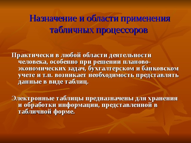  Назначение и области применения табличных процессоров Практически в любой области деятельности человека, особенно при решении планово-экономических задач, бухгалтерском и банковском учете и т.п. возникает необходимость представлять данные в виде таблиц.  Электронные таблицы предназначены для хранения и обработки информации, представленной в табличной форме.  