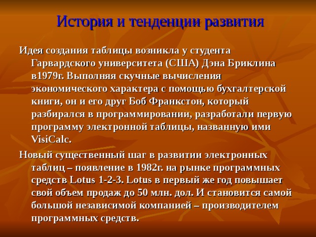  История и тенденции развития Идея создания таблицы возникла у студента Гарвардского университета (США) Дэна Бриклина в1979г. Выполняя скучные вычисления экономического характера с помощью бухгалтерской книги, он и его друг Боб Франкстон, который разбирался в программировании, разработали первую программу электронной таблицы, названную ими VisiCalc . Новый существенный шаг в развитии электронных таблиц – появление в 1982г. на рынке программных средств Lotus 1-2-3. Lotus в первый же год повышает свой объем продаж до 50 млн. дол. И становится самой большой независимой компанией – производителем программных средств. 