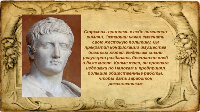 Стремясь привлечь к себе симпатии римлян, Октавиан начал смягчать свою жестокую политику. Он прекратил конфискации имущества богатых людей. Беднякам стали регулярно раздавать бесплатно хлеб и даже масло. Кроме того, он простил недоимки по Налогам и предпринял большие общественные работы, чтобы дать заработок ремесленникам 