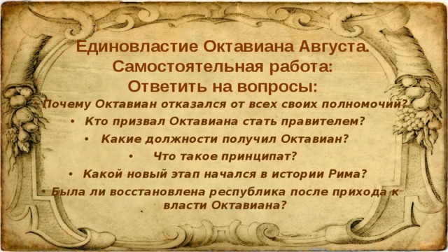 Единовластие Октавиана Августа. Самостоятельная работа:  Ответить на вопросы: Почему Октавиан отказался от всех своих полномочий? Кто призвал Октавиана стать правителем? Какие должности получил Октавиан? Что такое принципат? Какой новый этап начался в истории Рима? Была ли восстановлена республика после прихода к власти Октавиана? 