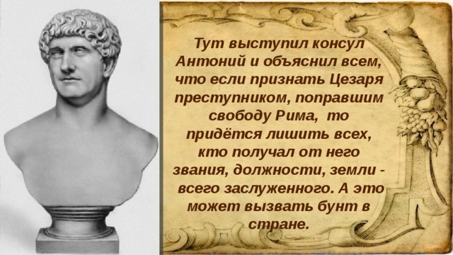 Тут выступил консул Антоний и объяснил всем, что если признать Цезаря преступником, поправшим свободу Рима, то придётся лишить всех, кто получал от него звания, должности, земли - всего заслуженного. А это может вызвать бунт в стране.   