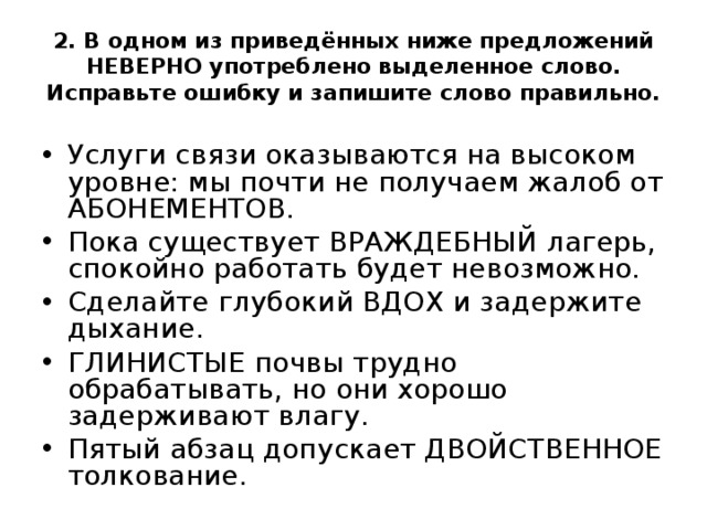  2. В одном из приведённых ниже предложений НЕВЕРНО употреблено выделенное слово. Исправьте ошибку и запишите слово правильно.     Услуги связи оказываются на высоком уровне: мы почти не получаем жалоб от АБОНЕМЕНТОВ. Пока существует ВРАЖДЕБНЫЙ лагерь, спокойно работать будет невозможно. Сделайте глубокий ВДОХ и задержите дыхание. ГЛИНИСТЫЕ почвы трудно обрабатывать, но они хорошо задерживают влагу. Пятый абзац допускает ДВОЙСТВЕННОЕ толкование.  