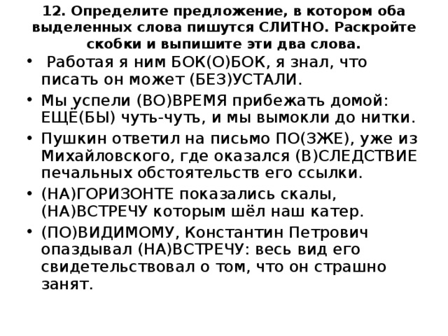 12. Определите предложение, в котором оба выделенных слова пишутся СЛИТНО. Раскройте скобки и выпишите эти два слова.     Работая я ним БОК(О)БОК, я знал, что писать он может (БЕЗ)УСТАЛИ. Мы успели (ВО)ВРЕМЯ прибежать домой: ЕЩЁ(БЫ) чуть-чуть, и мы вымокли до нитки. Пушкин ответил на письмо ПО(ЗЖЕ), уже из Михайловского, где оказался (В)СЛЕДСТВИЕ печальных обстоятельств его ссылки. (НА)ГОРИЗОНТЕ показались скалы, (НА)ВСТРЕЧУ которым шёл наш катер. (ПО)ВИДИМОМУ, Константин Петрович опаздывал (НА)ВСТРЕЧУ: весь вид его свидетельствовал о том, что он страшно занят.  