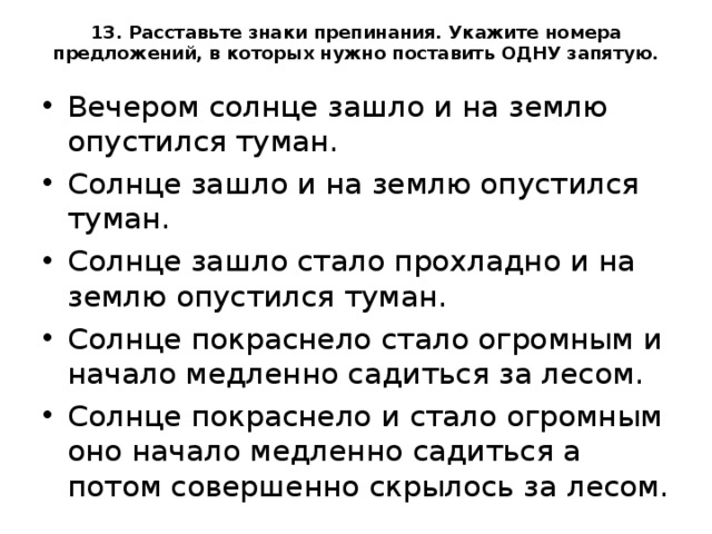 13. Расставьте знаки препинания. Укажите номера предложений, в которых нужно поставить ОДНУ запятую.   Вечером солнце зашло и на землю опустился туман. Солнце зашло и на землю опустился туман. Солнце зашло стало прохладно и на землю опустился туман. Солнце покраснело стало огромным и начало медленно садиться за лесом. Солнце покраснело и стало огромным оно начало медленно садиться а потом совершенно скрылось за лесом.  