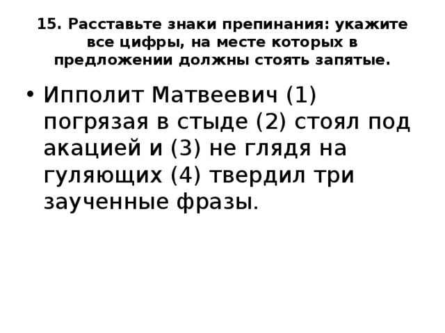 15. Расставьте знаки препинания: укажите все цифры, на месте которых в предложении должны стоять запятые. Ипполит Матвеевич (1) погрязая в стыде (2) стоял под акацией и (3) не глядя на гуляющих (4) твердил три заученные фразы. 