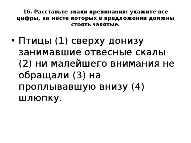 16. Расставьте знаки препинания: укажите все цифры, на месте которых в предложении должны стоять запятые. Птицы (1) сверху донизу занимавшие отвесные скалы (2) ни малейшего внимания не обращали (3) на проплывавшую внизу (4) шлюпку.  