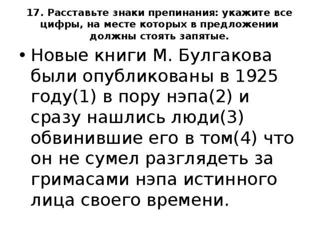 17. Расставьте знаки препинания: укажите все цифры, на месте которых в предложении должны стоять запятые.   Новые книги М. Булгакова были опубликованы в 1925 году(1) в пору нэпа(2) и сразу нашлись люди(3) обвинившие его в том(4) что он не сумел разглядеть за гримасами нэпа истинного лица своего времени.  