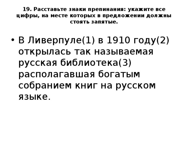 19. Расставьте знаки препинания: укажите все цифры, на месте которых в предложении должны стоять запятые.   В Ливерпуле(1) в 1910 году(2) открылась так называемая русская библиотека(3) располагавшая богатым собранием книг на русском языке.  