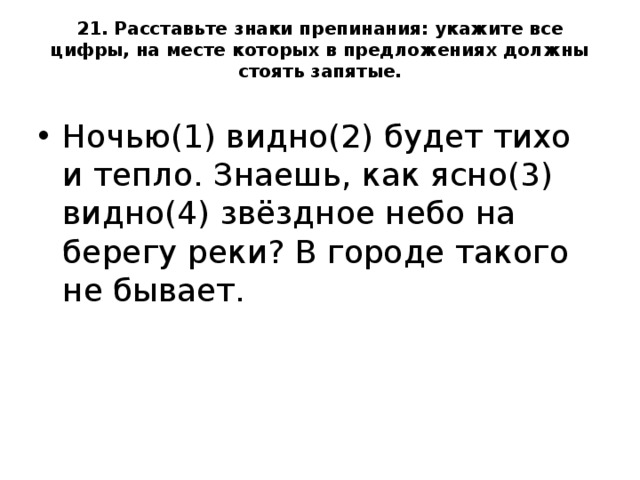 21. Расставьте знаки препинания: укажите все цифры, на месте которых в предложениях должны стоять запятые.   Ночью(1) видно(2) будет тихо и тепло. Знаешь, как ясно(3) видно(4) звёздное небо на берегу реки? В городе такого не бывает.  