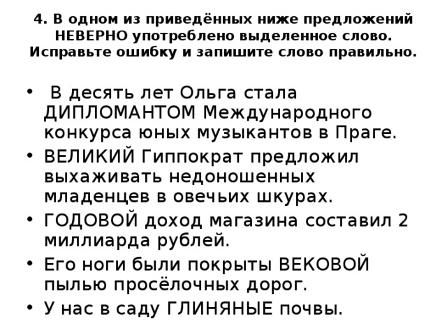  4. В одном из приведённых ниже предложений НЕВЕРНО употреблено выделенное слово. Исправьте ошибку и запишите слово правильно.     В десять лет Ольга стала ДИПЛОМАНТОМ Международного конкурса юных музыкантов в Праге. ВЕЛИКИЙ Гиппократ предложил выхаживать недоношенных младенцев в овечьих шкурах. ГОДОВОЙ доход магазина составил 2 миллиарда рублей. Его ноги были покрыты ВЕКОВОЙ пылью просёлочных дорог. У нас в саду ГЛИНЯНЫЕ почвы.  
