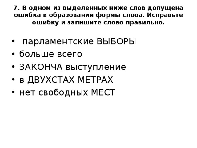 7. В одном из выделенных ниже слов допущена ошибка в образовании формы слова. Исправьте ошибку и запишите слово правильно.     парламентские ВЫБОРЫ больше всего ЗАКОНЧА выступление в ДВУХСТАХ МЕТРАХ нет свободных МЕСТ  