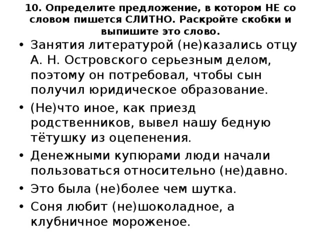 10. Определите предложение, в котором НЕ со словом пишется СЛИТНО. Раскройте скобки и выпишите это слово.   Занятия литературой (не)казались отцу А. Н. Островского серьезным делом, поэтому он потребовал, чтобы сын получил юридическое образование. (Не)что иное, как приезд родственников, вывел нашу бедную тётушку из оцепенения. Денежными купюрами люди начали пользоваться относительно (не)давно. Это была (не)более чем шутка. Соня любит (не)шоколадное, а клубничное мороженое.  