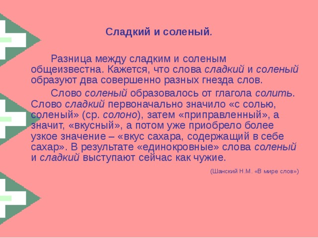 Сладкий и соленый .   Разница между сладким и соленым общеизвестна. Кажется, что слова сладкий и соленый образуют два совершенно разных гнезда слов.   Слово соленый образовалось от глагола солить . Слово сладкий первоначально значило «с солью, соленый» (ср. солоно ), затем «приправленный», а значит, «вкусный», а потом уже приобрело более узкое значение – «вкус сахара, содержащий в себе сахар». В результате «единокровные» слова соленый и сладкий выступают сейчас как чужие.  (Шанский Н.М. «В мире слов») 