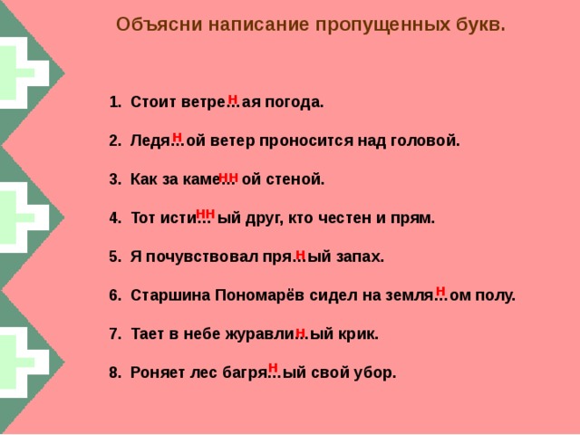 Объясни написание пропущенных букв. н Стоит ветре…ая погода.  Ледя…ой ветер проносится над головой.  Как за каме… ой стеной.  Тот исти… ый друг, кто честен и прям.  Я почувствовал пря…ый запах.  Старшина Пономарёв сидел на земля…ом полу.  Тает в небе журавли…ый крик.  Роняет лес багря…ый свой убор.  н нн нн н н н н  