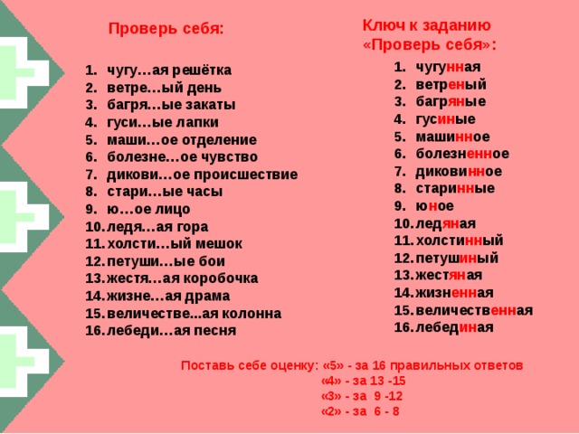 Ключ к заданию «Проверь себя»: Проверь себя: чугу нн ая ветр ен ый багр ян ые гус ин ые маши нн ое болезн енн ое дикови нн ое стари нн ые ю н ое лед ян ая холсти нн ый петуш ин ый жест ян ая жизн енн ая величеств енн ая лебед ин ая чугу…ая решётка ветре…ый день багря…ые закаты гуси…ые лапки маши…ое отделение болезне…ое чувство дикови…ое происшествие стари…ые часы ю…ое лицо ледя…ая гора холсти…ый мешок петуши…ые бои жестя…ая коробочка жизне…ая драма величестве...ая колонна лебеди…ая песня Поставь себе оценку: «5» - за 16 правильных ответов  «4» - за 13 -15  «3» - за 9 -12  «2» - за 6 - 8 