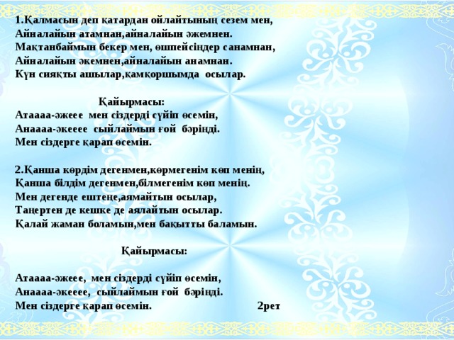 1.Қалмасын деп қатардан ойлайтының сезем мен, Айналайын атамнан,айналайын әжемнен. Мақтанбаймын бекер мен, өшпейсіңдер санамнан, Айналайын әкемнен,айналайын анамнан. Күн сияқты ашылар,қамқоршымда осылар.    Қайырмасы: Атаааа-әжеее мен сіздерді сүйіп өсемін, Анаааа-әкееее сыйлаймын ғой бәріңді. Мен сіздерге қарап өсемін.   2.Қанша көрдім дегенмен,көрмегенім көп менің, Қанша білдім дегенмен,білмегенім көп менің. Мен дегенде ештеңе,аямайтын осылар, Таңертен де кешке де аялайтын осылар. Қалай жаман боламын,мен бақытты баламын.     Қайырмасы:   Атаааа-әжеее, мен сіздерді сүйіп өсемін, Анаааа-әкееее, сыйлаймын ғой бәріңді. Мен сіздерге қарап өсемін. 2рет       