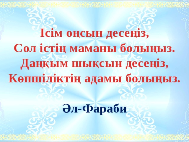 Ісім оңсын десеңіз, Сол істің маманы болыңыз. Даңқым шықсын десеңіз, Көпшіліктің адамы болыңыз.  Әл-Фараби 