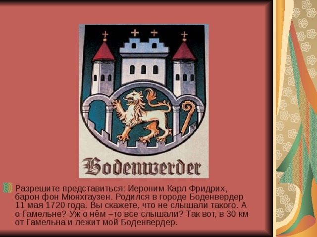 Разрешите представиться: Иероним Карл Фридрих, барон фон Мюнхгаузен. Родился в городе Боденвердер 11 мая 1720 года. Вы скажете, что не слышали такого. А о Гамельне? Уж о нём –то все слышали? Так вот, в 30 км от Гамельна и лежит мой Боденвердер. 