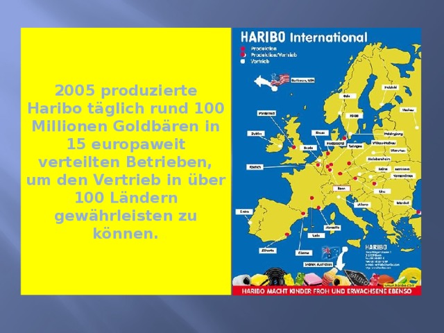 2005 produzierte Haribo täglich rund 100 Millionen Goldbären in 15 europaweit verteilten Betrieben, um den Vertrieb in über 100 Ländern gewährleisten zu können. 
